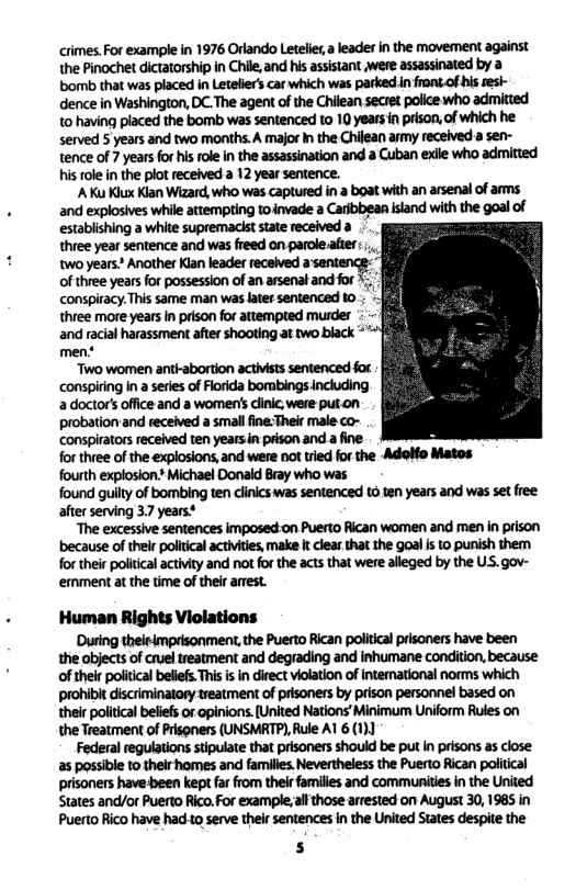 crimes.For example in 1976 Orlando Letelier, a leader n the movement against the Pinochet dictatorship in Chile,and his asisiant were assassinated by a bomb that was placed in Leteliers car which was parked In frontof his sesk- dence in Washington, DC.The agent of the Chilean secret police who admitted t0 having placed the bomb was sentenced to 10 yearsin prison,of which he served 5 years and two months. A major n the Chiean army received a sen- tence of 7 yearsfor his role in the assassination and a Cuban exile who admitted his role n the plot received a 12 year sentence. ‘A Ku Kiux Klan Wizard, who was captured in a boat with an arsenal of anms and explosives while attempting toinvade a Caribbean island with the goal of establishing a white supremacist state received a three year sentence and was freed on parole.afer wo years” Another Kian leader recehved asenencs: of three years for possession of an arsenal and for conspiracy. This same man was later sentenced t0.. g three more years in prison for attempted murder - and racial harassment after shooting at two black * men* Two women anti-abortion actviss sentenced for. ‘conspiring In a series of Florida bombings Including adoctor’s office and a women’s cinic were put.on probationand received a small fine:Their male co- conspirators received ten years.n prison and a fine. ; for three of the explosions,and were not tied for the -Adolfo Matos fourth explosion. Michael Donald Bray who was found guilty of bombing ten clincs was sentenced t6 ten years and was set free after serving 37 years® “The excessive sentences imposed-on Puerto Rican women and men in prison because of thelr political activities make i clearthat the goal i 10 punish them for thei politcal activity and notfor the acts that were alleged by the US. gov- emment at the time of their arrest. Human Rights Violations ’Dusing theieimprisonment, the Puerto Rican political prisoners have been the objects of cruel treatment and degrading and inhumane condition, because: of their political beliefs This s in direct violation of international norms which prohibit discriminatoy treatment of prisoners by prison personnel based on their political beliefs or opinions. [United Nations’Minimum Uniform Rules on the Treatment of Prisoners (UNSMRTP), Rule A1 6 (1)) Federal regulations stipulate that prisoners should be put n prisons as close as possible to their homes and families, Nevertheless the Puerto Rican political prisoners have been kept far from their families and communities in the United States and/or Puerto Rico. For exampleall those arrested on August 30, 1985 in Puerto Rico have had o serve their sentences in the United States despite the